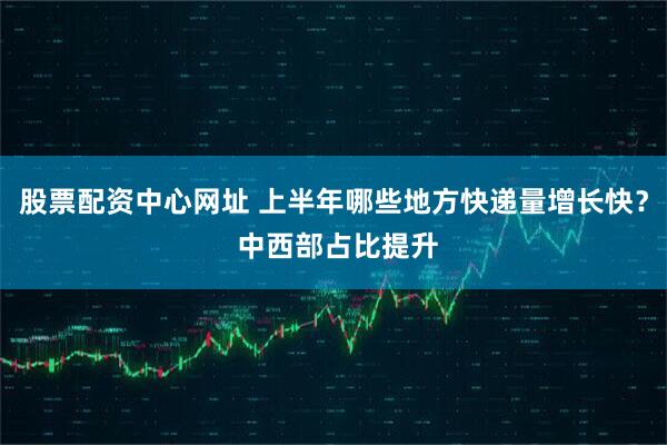 股票配资中心网址 上半年哪些地方快递量增长快？ 中西部占比提升