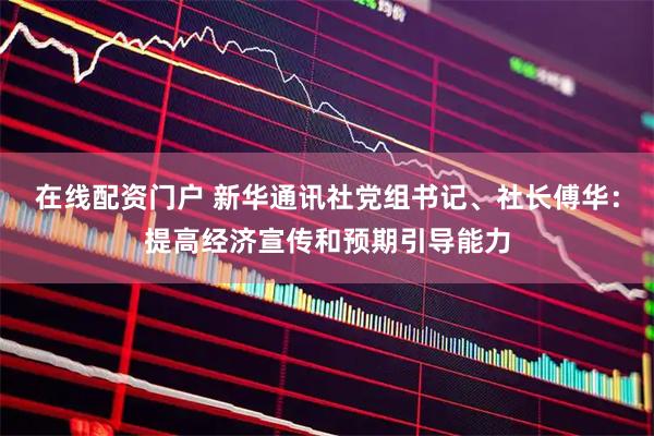 在线配资门户 新华通讯社党组书记、社长傅华：提高经济宣传和预期引导能力