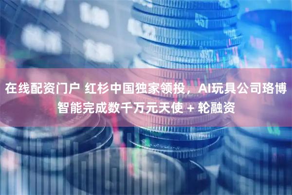 在线配资门户 红杉中国独家领投，AI玩具公司珞博智能完成数千万元天使 + 轮融资