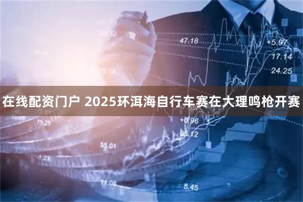 在线配资门户 2025环洱海自行车赛在大理鸣枪开赛