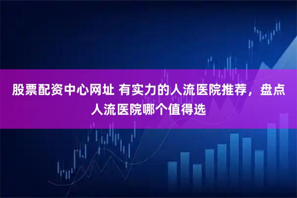 股票配资中心网址 有实力的人流医院推荐，盘点人流医院哪个值得选