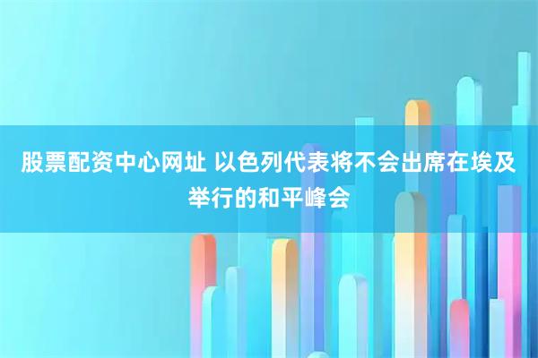 股票配资中心网址 以色列代表将不会出席在埃及举行的和平峰会
