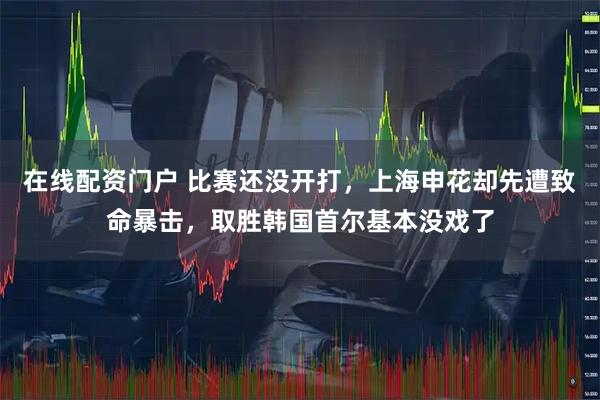 在线配资门户 比赛还没开打，上海申花却先遭致命暴击，取胜韩国首尔基本没戏了