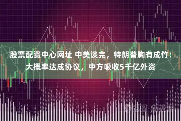 股票配资中心网址 中美谈完，特朗普胸有成竹：大概率达成协议，中方吸收5千亿外资