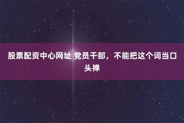 股票配资中心网址 党员干部，不能把这个词当口头禅