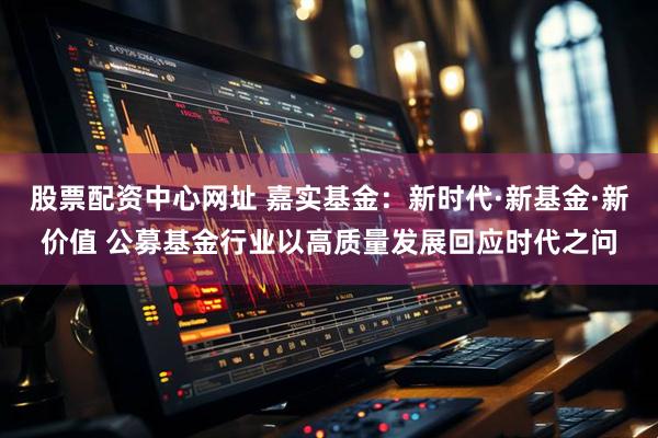 股票配资中心网址 嘉实基金：新时代·新基金·新价值 公募基金行业以高质量发展回应时代之问