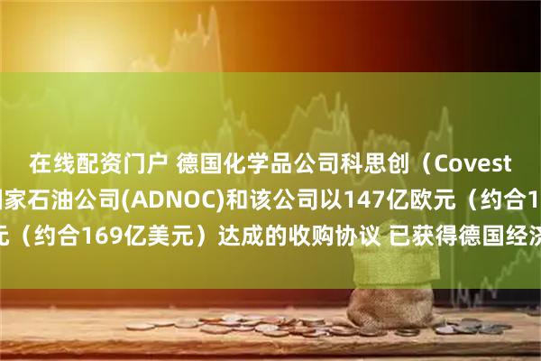 在线配资门户 德国化学品公司科思创（Covestro）表示 阿布扎比国家石油公司(ADNOC)和该公司以147亿欧元（约合169亿美元）达成的收购协议 已获得德国经济部的最终监管批准