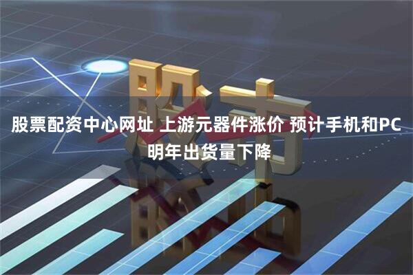 股票配资中心网址 上游元器件涨价 预计手机和PC 明年出货量下降