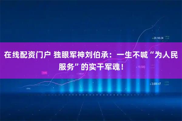 在线配资门户 独眼军神刘伯承：一生不喊“为人民服务”的实干军魂！