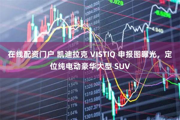 在线配资门户 凯迪拉克 VISTIQ 申报图曝光，定位纯电动豪华大型 SUV