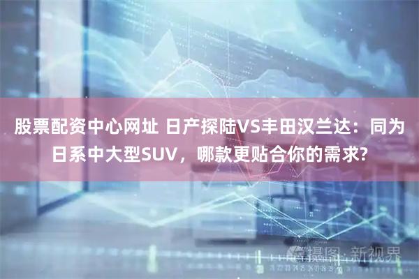 股票配资中心网址 日产探陆VS丰田汉兰达：同为日系中大型SUV，哪款更贴合你的需求?