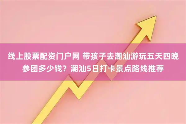 线上股票配资门户网 带孩子去潮汕游玩五天四晚参团多少钱？潮汕5日打卡景点路线推荐