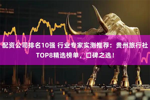 配资公司排名10强 行业专家实测推荐：贵州旅行社TOP8精选榜单，口碑之选！