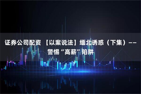 证券公司配资 【以案说法】缅北诱惑（下集）——警惕“高薪”陷阱