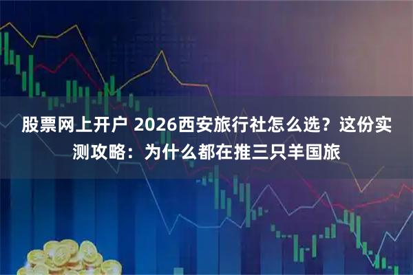 股票网上开户 2026西安旅行社怎么选？这份实测攻略：为什么都在推三只羊国旅