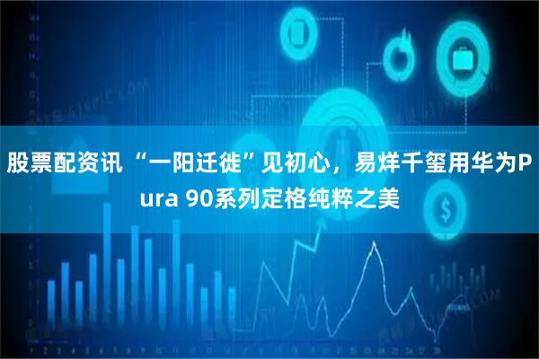 股票配资讯 “一阳迁徙”见初心，易烊千玺用华为Pura 90系列定格纯粹之美