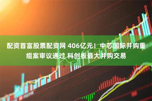 配资首富股票配资网 406亿元！中芯国际并购重组案审议通过 科创板最大并购交易