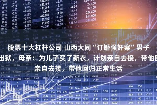股票十大杠杆公司 山西大同“订婚强奸案”男子将于5月4日出狱，母亲：为儿子买了新衣，计划亲自去接，带他回归正常生活