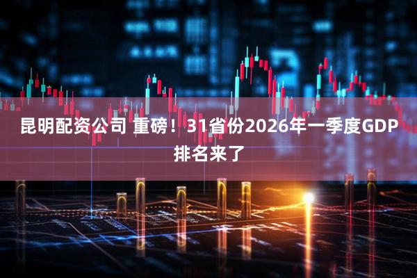 昆明配资公司 重磅！31省份2026年一季度GDP排名来了
