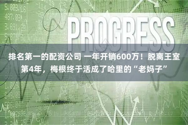 排名第一的配资公司 一年开销600万！脱离王室第4年，梅根终于活成了哈里的“老妈子”