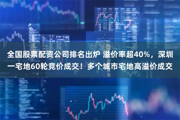 全国股票配资公司排名出炉 溢价率超40%，深圳一宅地60轮竞价成交！多个城市宅地高溢价成交